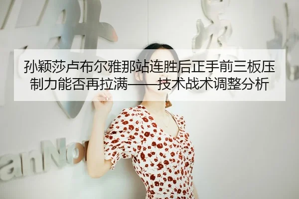孙颖莎卢布尔雅那站连胜后正手前三板压制力能否再拉满——技术战术调整分析