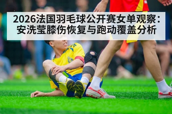 2026法国羽毛球公开赛女单观察：安洗莹膝伤恢复与跑动覆盖分析